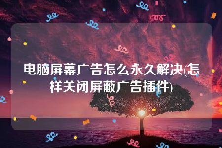 电脑屏幕广告怎么永久解决(怎样关闭屏蔽广告插件)