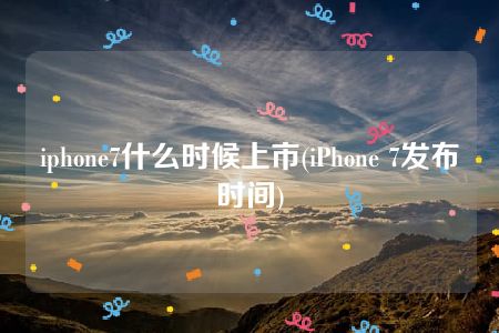 iphone7什么时候上市(iPhone 7发布时间)