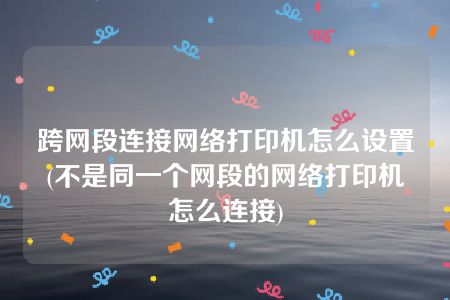 跨网段连接网络打印机怎么设置(不是同一个网段的网络打印机怎么连接)