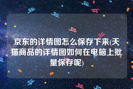 京东的详情图怎么保存下来(天猫商品的详情图如何在电脑上批量保存呢)