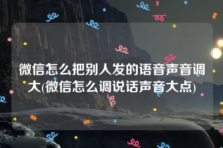 微信怎么把别人发的语音声音调大(微信怎么调说话声音大点)