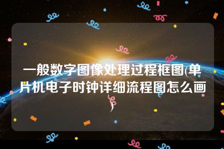 一般数字图像处理过程框图(单片机电子时钟详细流程图怎么画)