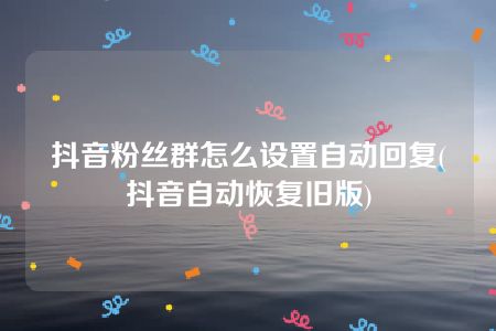 抖音粉丝群怎么设置自动回复(抖音自动恢复旧版)