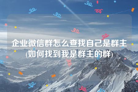 企业微信群怎么查找自己是群主(如何找到我是群主的群)