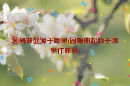 圆舞曲起源于哪里(圆舞曲起源于哪里作曲家)