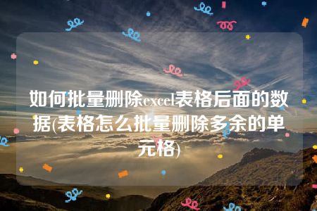 如何批量删除excel表格后面的数据(表格怎么批量删除多余的单元格)