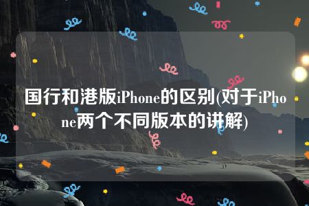 国行和港版iPhone的区别(对于iPhone两个不同版本的讲解)