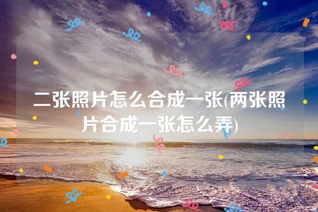 二张照片怎么合成一张(两张照片合成一张怎么弄)