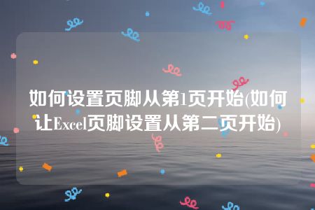 如何设置页脚从第1页开始(如何让Excel页脚设置从第二页开始)