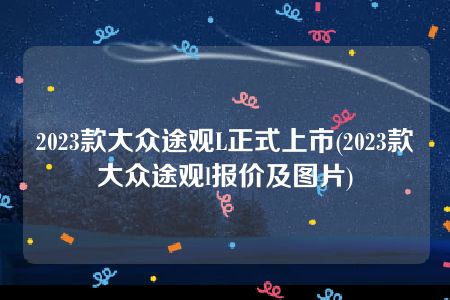 2023款大众途观L正式上市(2023款大众途观l报价及图片)