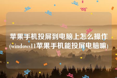 苹果手机投屏到电脑上怎么操作(windows11苹果手机能投屏电脑嘛)