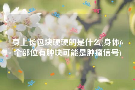 身上长包块硬硬的是什么(身体6个部位有肿块可能是肿瘤信号)