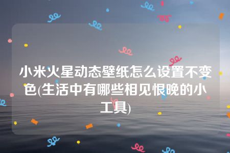 小米火星动态壁纸怎么设置不变色(生活中有哪些相见恨晚的小工具)