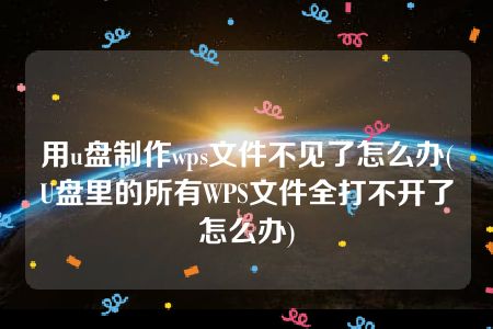 用u盘制作wps文件不见了怎么办(U盘里的所有WPS文件全打不开了怎么办)