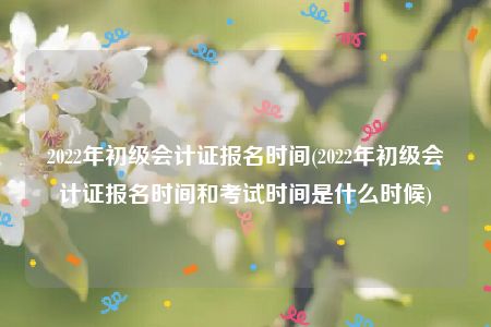 2022年初级会计证报名时间(2022年初级会计证报名时间和考试时间是什么时候)