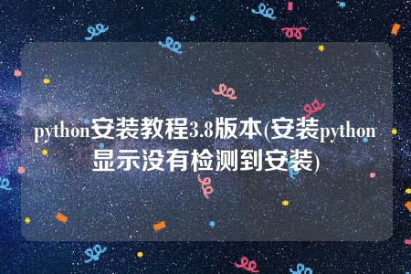 python安装教程3.8版本(安装python显示没有检测到安装)