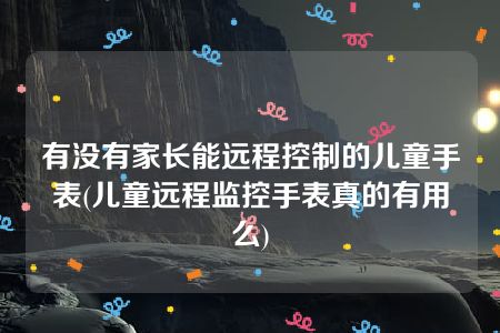 有没有家长能远程控制的儿童手表(儿童远程监控手表真的有用么)