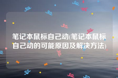 笔记本鼠标自己动(笔记本鼠标自己动的可能原因及解决方法)