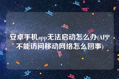 安卓手机app无法启动怎么办(APP不能访问移动网络怎么回事)