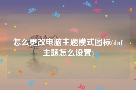 怎么更改电脑主题模式图标(dnf主题怎么设置)