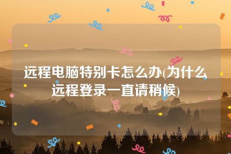 远程电脑特别卡怎么办(为什么远程登录一直请稍候)