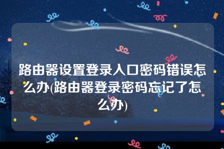 路由器设置登录入口密码错误怎么办(路由器登录密码忘记了怎么办)