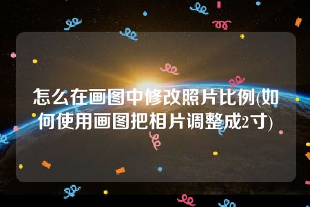 怎么在画图中修改照片比例(如何使用画图把相片调整成2寸)