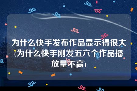 为什么快手发布作品显示得很大(为什么快手刚发五六个作品播放量不高)