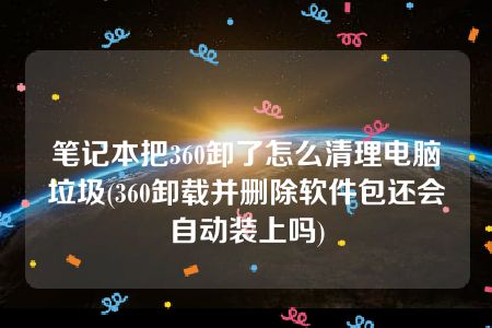 笔记本把360卸了怎么清理电脑垃圾(360卸载并删除软件包还会自动装上吗)