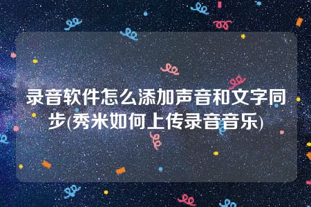 录音软件怎么添加声音和文字同步(秀米如何上传录音音乐)