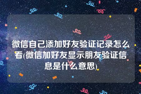 微信自己添加好友验证记录怎么看(微信加好友显示朋友验证信息是什么意思)