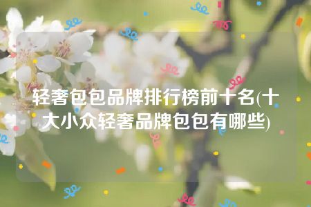 轻奢包包品牌排行榜前十名(十大小众轻奢品牌包包有哪些)