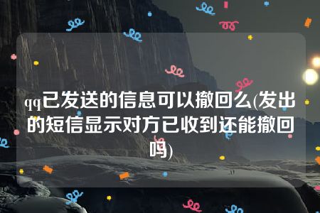 qq已发送的信息可以撤回么(发出的短信显示对方已收到还能撤回吗)