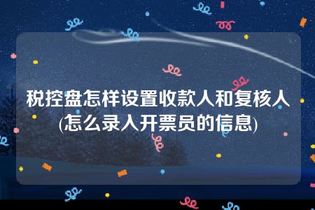 税控盘怎样设置收款人和复核人(怎么录入开票员的信息)