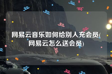 网易云音乐如何给别人充会员(网易云怎么送会员)