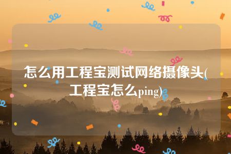 怎么用工程宝测试网络摄像头(工程宝怎么ping)