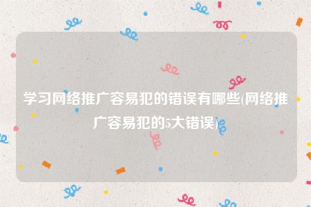 学习网络推广容易犯的错误有哪些(网络推广容易犯的5大错误)