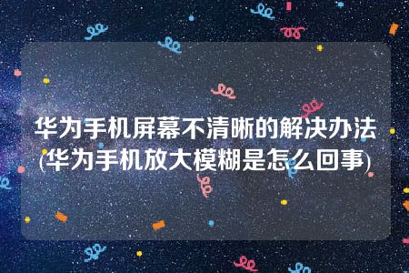 华为手机屏幕不清晰的解决办法(华为手机放大模糊是怎么回事)