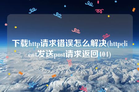 下载http请求错误怎么解决(httpclient发送post请求返回404)