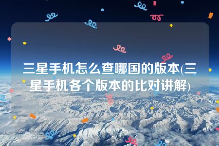 三星手机怎么查哪国的版本(三星手机各个版本的比对讲解)