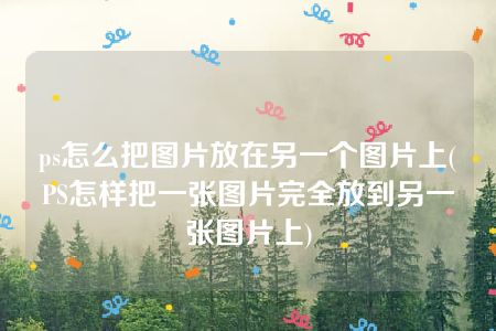 ps怎么把图片放在另一个图片上(PS怎样把一张图片完全放到另一张图片上)