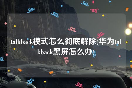 talkback模式怎么彻底解除(华为talkback黑屏怎么办)