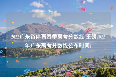 2022广东省体育春季高考分数线(重磅2022年广东高考分数线公布时间)