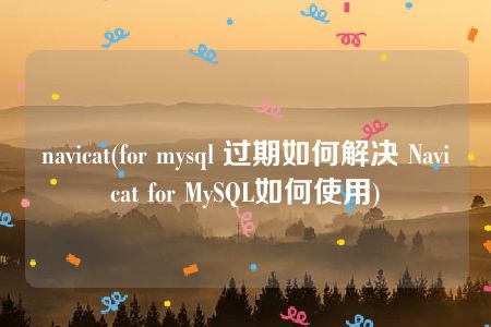 navicat(for mysql 过期如何解决 Navicat for MySQL如何使用)