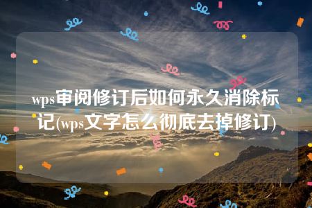 wps审阅修订后如何永久消除标记(wps文字怎么彻底去掉修订)