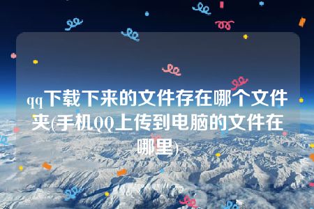 qq下载下来的文件存在哪个文件夹(手机QQ上传到电脑的文件在哪里)