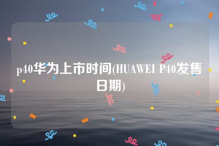 p40华为上市时间(HUAWEI P40发售日期)