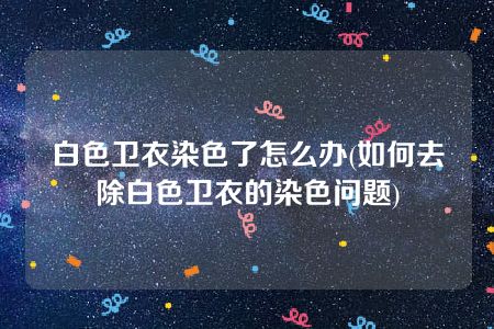 白色卫衣染色了怎么办(如何去除白色卫衣的染色问题)