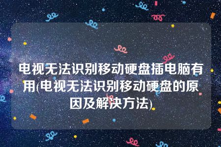 电视无法识别移动硬盘插电脑有用(电视无法识别移动硬盘的原因及解决方法)