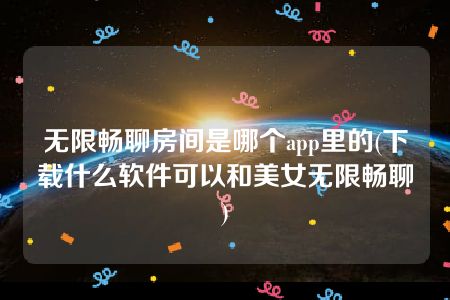 无限畅聊房间是哪个app里的(下载什么软件可以和美女无限畅聊)